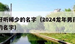 男孩好听稀少的名字（2024龙年男孩好听稀少的名字）