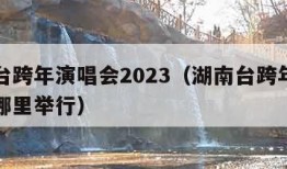 湖南台跨年演唱会2023（湖南台跨年演唱会在哪里举行）