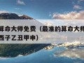 最准的算命大师免费（最准的算命大师免费算命己酉西子乙丑甲申）