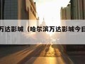 哈尔滨万达影城（哈尔滨万达影城今日电影时间表）