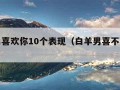 白羊男喜欢你10个表现（白羊男喜不喜欢你）