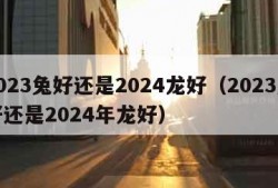 2023兔好还是2024龙好（2023兔好还是2024年龙好）