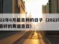 2022年6月最吉利的日子（2022年6月最好的黄道吉日）