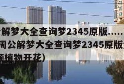 周公解梦大全查询梦2345原版.......（周公解梦大全查询梦2345原版免费 视频植物开花）