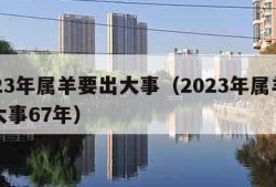 2023年属羊要出大事（2023年属羊要出大事67年）