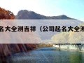 公司起名大全测吉祥（公司起名大全测吉祥字）