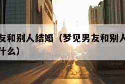 梦见男友和别人结婚（梦见男友和别人结婚了预示着什么）