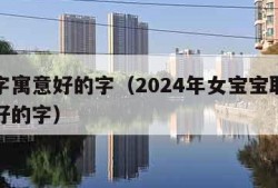 取名字寓意好的字（2024年女宝宝取名字寓意好的字）