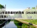 2022年运势最好的生肖（2022年运气好的生肖）