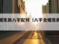 八字合婚生辰八字配对（八字合婚生辰八字配对免费）