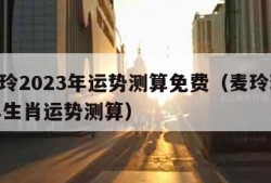 麦玲玲2023年运势测算免费（麦玲玲2023年生肖运势测算）