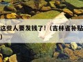 吉林省这些人要发钱了!（吉林省补贴什么时候发放）