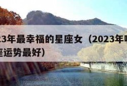 2023年最幸福的星座女（2023年哪个星座运势最好）