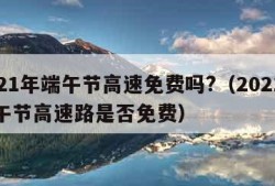 2021年端午节高速免费吗?（2021年端午节高速路是否免费）