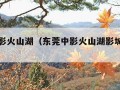 东莞中影火山湖（东莞中影火山湖影城是倒闭了吗）