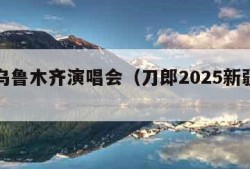 刀郎乌鲁木齐演唱会（刀郎2025新疆演唱会）