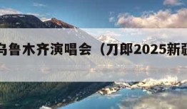 刀郎乌鲁木齐演唱会（刀郎2025新疆演唱会）