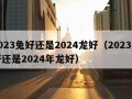 2023兔好还是2024龙好（2023兔好还是2024年龙好）