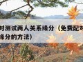 免费配对测试两人关系缘分（免费配对测试两人关系缘分的方法）