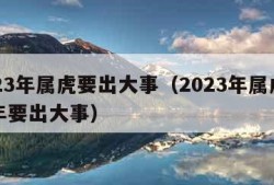 2023年属虎要出大事（2023年属虎下半年要出大事）